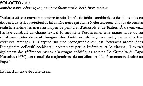 SOLOCTO - 2017
lumière noire, céramiques, peinture fluorescente, bois, inox, moteur. "Solocto est une œuvre immersive in situ formée de tables semblables à des boussoles ou des cristaux. Elles projettent de la lumière noire qui vient révéler une constellation de dessins réalisés à même les murs au moyen de peinture, d’aérosols et de feutres. À travers eux, l’artiste construit un champ lexical formel lié à l’ésotérisme, à la magie noire ou au spiritisme : têtes de mort, bougies, dés, fantômes, étoiles, ossements, mains et autres créatures étranges. Il s’appuie sur une iconographie qui est fortement ancrée dans l’imaginaire collectif occidental, notamment par la littérature et le cinéma. Il extrait également des références issues d’ouvrages spécifiques comme Le Grimoire du Pape Honorius (1670), un recueil de conjurations, de maléfices et d’enchantements destiné au Pape." Extrait d'un texte de Julie Crenn.